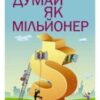 «Думай як мільйонер. 17 уроків достатку для тих, хто готовий розбагатіти» Т. Харв Екер